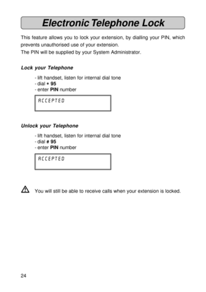 Page 2424
Electronic Telephone  Lock
This feature allows you to lock your extension, by dialling your PIN, which
prevents unauthorised use of your extension.
The PIN will be supplied by your System Administrator.
Lock your Telephone
- lift handset, listen for internal dial tone
- dial 
* ** *
* 95
- enter PIN number
accepted
Unlock your Telephone
- lift handset, listen for internal dial tone
- dial 
# ## #
# 95
- enter PIN number
accepted
VYou will still be able to receive calls when your extension is locked....