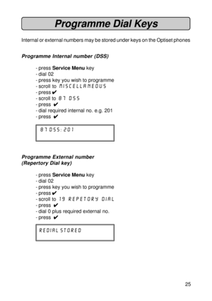 Page 2525
Programme Dial Keys
Internal or external numbers may be stored under keys on the Optiset phones
Programme Internal number (DSS)
- press Service Menu key
- dial 02
- press key you wish to programme
- scroll to Miscellaneous
- press 
4 44 4
4
- scroll to 87 DSS
- press  
4 44 4
4
- dial required internal no. e.g. 201
- press  
4 44 4
4
87 dss: 201
Programme External number
(Repertory Dial key)
- press Service Menu key
- dial 02
- press key you wish to programme
- press 
4 44 4
4
- scroll to 19 repetory...