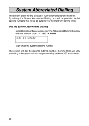 Page 2626
System Abbreviated Dialling
The system allows for the storage of 1000 external telephone numbers.
By utilising the System Abbreviated Dialling, you will be permitted to dial
specific numbers that would be outside your normal trunk barring limits.
Use the System Abbreviated Dialling
- select the relevant access code from the Abbreviated Dialling Directory
- dial the relevant code
* ** *
* 11000 - 
* ** *
* 11999
DIALLED NUMBER
- wait whilst the system dials the number
The system will dial the required...