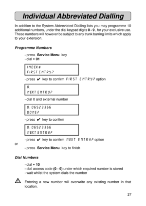 Page 2727
Individual Abbreviated Dialling
In addition to the System Abbreviated Dialling lists you may programme 10
additional numbers, under the dial keypad digits 0 - 9 , for your exclusive use.
These numbers will however be subject to any trunk barring limits which apply
to your extension.
Programme Numbers
-press  Service Menu  key
- dial 
* ** *
* 01
index #
first entry?
- press  
4 44 4
4  key to confirm first entry? option
0:
next entry?
- dial 0 and external number
0: 06523366
done?
- press  
4 44 4
4...