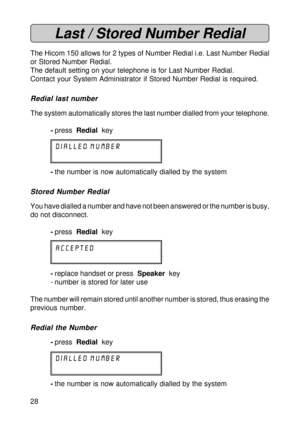 Page 2828
Last / Stored Number Redial
The Hicom 150 allows for 2 types of Number Redial i.e. Last Number Redial
or Stored Number Redial.
The default setting on your telephone is for Last Number Redial.
Contact your System Administrator if Stored Number Redial is required.
Redial last number
The system automatically stores the last number dialled from your telephone.
-press  Redial  key
DIALLED NUMBER
-the number is now automatically dialled by the system
Stored Number Redial
You have dialled a number and have...