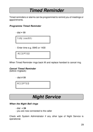 Page 2929
Timed Reminder
Timed reminders or alarms can be programmed to remind you of meetings or
appointments.
Programme Timed Reminder
- dial 
* ** *
* 99
time (hhmm)
- Enter time e.g. 0945 or 1430
accepted
When Timed Reminder rings back lift and replace handset to cancel ring.
Cancel Timed Reminder
(before ringback)
- dial # 99
accepted
Night Service
When the Night Bell rings
- dial  
* ** *
* 24
- you are now connected to the caller
Check with System Administrator if any other type of Night Service is...