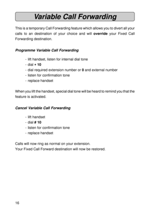 Page 1616
Variable Call Forwarding
This is a temporary Call Forwarding feature which allows you to divert all your
calls to an destination of your choice and will override your Fixed Call
Forwarding destination.
Programme Variable Call Forwarding
- lift handset, listen for internal dial tone
- dial 
* ** *
* 10
- dial required extension number or 0 and external number
- listen for confirmation tone
- replace handset
When you lift the handset, special dial tone will be heard to remind you that the
feature is...