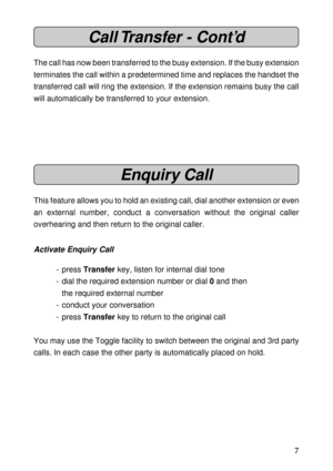 Page 77
Call Transfer - Cont’d
The call has now been transferred to the busy extension. If the busy extension
terminates the call within a predetermined time and replaces the handset the
transferred call will ring the extension. If the extension remains busy the call
will automatically be transferred to your extension.
Enquiry Call
This feature allows you to hold an existing call, dial another extension or even
an external number, conduct a conversation without the original caller
overhearing and then return...