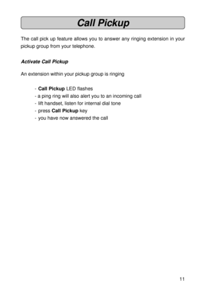 Page 1111
Call Pickup
The call pick up feature allows you to answer any ringing extension in your
pickup group from your telephone.
Activate Call Pickup
An extension within your pickup group is ringing
-Call Pickup LED flashes
- a ping ring will also alert you to an incoming call
- lift handset, listen for internal dial tone
- press Call Pickup key
- you have now answered the call 