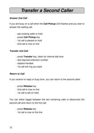 Page 1212
Transfer a Second Caller
Answer 2nd Call
If you are busy on a call when the Call Pickup LED flashes and you wish to
answer the waiting call.
- ask existing caller to hold
- press Call Pickup key
- 1st call is placed on hold
- 2nd call is now on line
Transfer 2nd Call
- press Transfer key, listen for internal dial tone
- dial required extension number
- replace handset
- 1st call will ring you back
Return to Call
If you receive no reply or busy tone  you can return to the second caller.
- press Release...