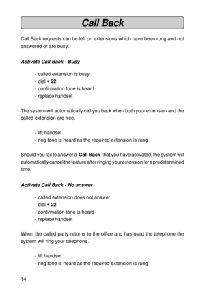 Page 1414
Call Back
Call Back requests can be left on extensions which have been rung and not
answered or are busy.
Activate Call Back - Busy
- called extension is busy
- dial 
* ** *
* 22
- confirmation tone is heard
- replace handset
The system will automatically call you back when both your extension and the
called extension are free.
- lift handset
- ring tone is heard as the required extension is rung
Should you fail to answer a  Call Back  that you have activated, the system will
automatically cancel the...