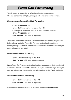 Page 1717
Fixed Call Forwarding
Your line can be forwarded to a fixed destination for answering.
This can be to either a Digital, analogue extension or external number.
Programme or Change Fixed Call Forwarding
- press Programme key
- press Call Forward key twice or dial 
* ** *
* 11
- dial required extension number or 0 and external number
- press Programme key
-Call Forward LED is on (if equipped)
The Fixed Call Forward destination has now been permanently programmed.
Calls will now go to the Fixed Call...