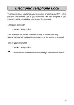 Page 1919
Electronic Telephone  Lock
This feature allows you to lock your extension, by dialling your PIN , which
prevents unauthorised use of your extension. The PIN assigned to your
extension will be provided by your System Administrator.
Lock your Extension
- dial 
* ** *
* 21 and your PIN
Your extension will now be restricted to local or internal calls only
Special dial tone will be heard to remind you that the feature is activated.
Unlock your Extension
- dial # 21 and your PIN
V VV V
VYou will still be...