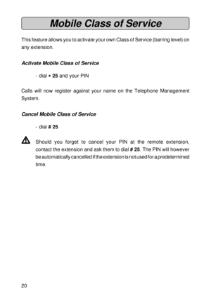 Page 2020
Mobile Class of Service
This feature allows you to activate your own Class of Service (barring level) on
any extension.
Activate Mobile Class of Service
- dial 
* ** *
* 25 and your PIN
Calls will now register against your name on the Telephone Management
System.
Cancel Mobile Class of Service
- dial # 25
V VV V
VShould you forget to cancel your PIN at the remote extension,
contact the extension and ask them to dial # 25. The PIN will however
be automatically cancelled if the extension is not used for...