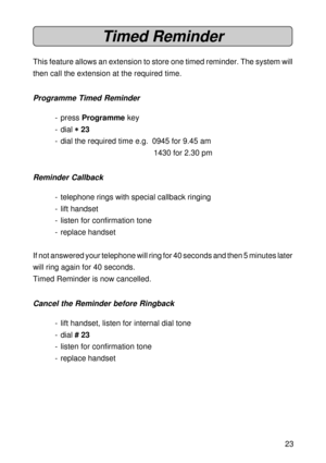 Page 2323
Timed Reminder
This feature allows an extension to store one timed reminder. The system will
then call the extension at the required time.
Programme Timed Reminder
- press Programme key
- dial 
* ** *
* 23
- dial the required time e.g.  0945 for 9.45 am
1430 for 2.30 pm
Reminder Callback
- telephone rings with special callback ringing
- lift handset
- listen for confirmation tone
- replace handset
If not answered your telephone will ring for 40 seconds and then 5 minutes later
will ring again for 40...