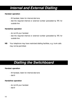 Page 1414
Internal and External Dialling
Handset operation
- lift handset, listen for internal dial tone
- dial the required internal or external number (preceded by 0) for
outside line
Handsfree operation
- do not lift your handset
- dial the required internal or external number (preceded by 0) for
outside line
NBYour telephone may have restricted dialling facilities, e.g. trunk calls
may not be permitted.
Dialling the Switchboard
Handset operation
- lift handset, listen for internal dial tone
- dial 9...