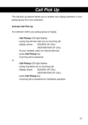 Page 1515
Call Pick Up
The call pick up feature allows you to answer any ringing extension in your
pickup group from your extension.
Activate Call Pick Up
An extension within your pickup group is ringing
-Call Pickup LED light flashes
- a ping ring will also alert you to incoming call
- display shows - SOURCE OF CALL
DESTINATION OF CALL
- lift your handset, listen for internal dial tone
- press Call Pickup key
- incoming call is answered
or-
-Call Pickup LED light flashes
- a ping ring alerts you to incoming...