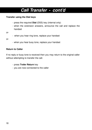 Page 1818
Call Transfer - cont’d
Transfer using the Dial keys
- press the required Dial (DSS) key (internal only)
- when the extension answers, announce the call and replace the
handset
or-
- when you hear ring tone, replace your handset
or-
- when you hear busy tone, replace your handset
Return to Caller
If no reply or busy tone is received then you may return to the original caller
without attempting to transfer the call.
- press Trsfer Return key
- you are now connected to the caller 