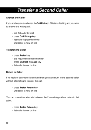 Page 2222
Transfer a Second Caller
Answer 2nd Caller
If you are busy on a call when the Call Pickup LED starts flashing and you wish
to answer the waiting call.
- ask 1st caller to hold
- press Call Pickup key
- 1st caller is placed on hold
- 2nd caller is now on line
Transfer 2nd Caller
- press Trsfer key
- dial required extension number
- press 2nd Call Release key
- 1st caller is now on line
Return to Caller
If no reply or busy tone is received then you can return to the second caller
without attempting to...
