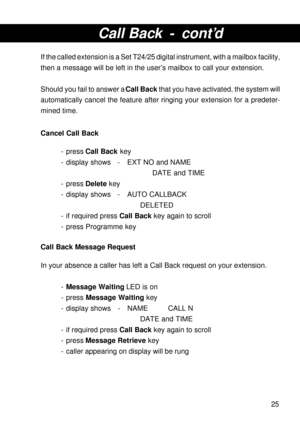 Page 2525
Call Back - cont’d
If the called extension is a Set T24/25 digital instrument, with a mailbox facility,
then a message will be left in the user’s mailbox to call your extension.
Should you fail to answer a Call Back that you have activated, the system will
automatically cancel the feature after ringing your extension for a predeter-
mined time.
Cancel Call Back
- press Call Back key
- display shows - EXT NO and NAME
DATE and TIME
- press Delete key
- display shows - AUTO CALLBACK
DELETED
- if required...