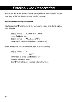 Page 2626
External Line Reservation
Should you dial “0” for a line and receive busy tone, i.e. all lines are busy, you
may reserve the first line to become free for your use.
Activate External Line Reservation
You have dialled “0” for an external line and receive a busy tone, do not replace
your handset.
- display shows - PLEASE TRY LATER
- press Call Back key
- display shows - WILL CALL BACK
- replace your handset or press Loudspeaker key
When an external line becomes free your extension will ring.
- display...