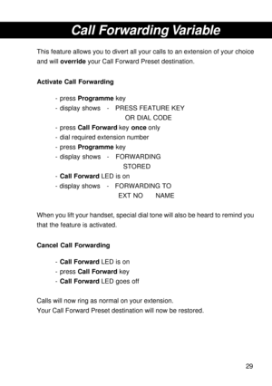 Page 2929
Call Forwarding Variable
This feature allows you to divert all your calls to an extension of your choice
and will override your Call Forward Preset destination.
Activate Call Forwarding
- press Programme key
- display shows - PRESS FEATURE KEY
OR DIAL CODE
- press Call Forward key once only
- dial required extension number
- press Programme key
- display shows - FORWARDING
STORED
-Call Forward LED is on
- display shows - FORWARDING TO
EXT NO NAME
When you lift your handset, special dial tone will also...