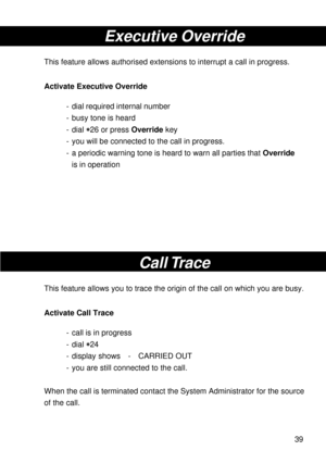 Page 3939
Executive Override
This feature allows authorised extensions to interrupt a call in progress.
Activate Executive Override
- dial required internal number
- busy tone is heard
- dial 
* ** *
*26 or press Override key
- you will be connected to the call in progress.
- a periodic warning tone is heard to warn all parties that Override
is in operation
Call Trace
This feature allows you to trace the origin of the call on which you are busy.
Activate Call Trace
- call is in progress
- dial 
* ** *
*24
-...