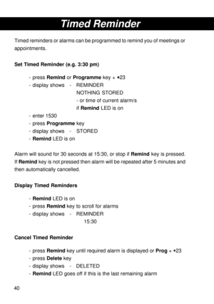 Page 4040
Timed Reminder
Timed reminders or alarms can be programmed to remind you of meetings or
appointments.
Set Timed Reminder (e.g. 3:30 pm)
- press Remind or Programme key + 
* ** *
*23
- display shows - REMINDER
NOTHING STORED
- or time of current alarm/s
if Remind LED is on
- enter 1530
- press Programme key
- display shows - STORED
-Remind LED is on
Alarm will sound for 30 seconds at 15:30, or stop if Remind key is pressed.
If Remind key is not pressed then alarm will be repeated after 5 minutes and...