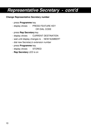 Page 1010
Representative Secretary - cont’d
Change Representative Secretary number
- press Programme key
- display shows - PRESS FEATURE KEY
OR DIAL CODE
- press Rep Secretary key
- display shows - CURRENT DESTINATION
- wait until display changes to - NEW NUMBER?
- dial new Secretary’s extension number
- press Programme key
- display shows - STORED
-Rep Secretary LED is on 