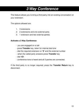 Page 1313
3 Way  Conference
This feature allows you to bring a third party into an existing conversation on
your extension.
The options allowed are:
1. 3 extensions
2. 2 extensions and one external party
3. 1 extension and two external parties.
Activate a 3 Way Conference
- you are engaged on a call
- press Transfer key, listen for internal dial tone
- dial the required extension or “0” and the external number
- when the called party answers press Transfer key
- dial 
* ** *
*31
- conference tone is heard and...