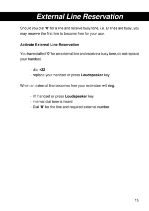 Page 1515
External Line Reservation
Should you dial “0” for a line and receive busy tone, i.e. all lines are busy, you
may reserve the first line to become free for your use.
Activate External Line Reservation
You have dialled “0” for an external line and receive a busy tone, do not replace
your handset.
- dial 
* ** *
*22
- replace your handset or press Loudspeaker key
When an external line becomes free your extension will ring.
- lift handset or press Loudspeaker key
- internal dial tone is heard
- Dial “0”...