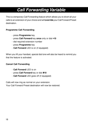 Page 1818
Call Forwarding Variable
This is a temporary Call Forwarding feature which allows you to divert all your
calls to an extension of your choice and will override your Call Forward Preset
destination.
Programme Call Forwarding
- press Programme key
- press Call Forward key once only or dial 
* ** *
*10
- dial required extension number
- press Programme key
-Call Forward LED is on (if equipped)
When you lift your handset, special dial tone will also be heard to remind you
that the feature is activated....