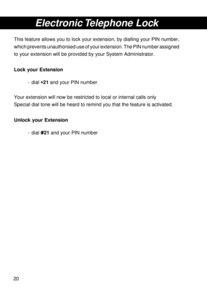 Page 2020
Electronic Telephone  Lock
This feature allows you to lock your extension, by dialling your PIN number,
which prevents unauthorised use of your extension. The PIN number assigned
to your extension will be provided by your System Administrator.
Lock your Extension
- dial 
* ** *
*21 and your PIN number
Your extension will now be restricted to local or internal calls only
Special dial tone will be heard to remind you that the feature is activated.
Unlock your Extension
- dial #21 and your PIN number 