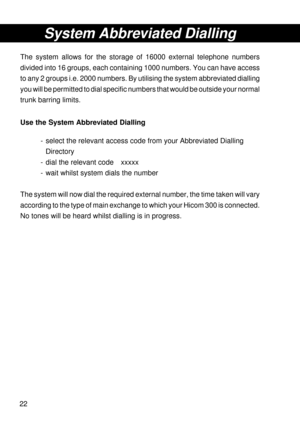 Page 2222
System Abbreviated Dialling
The system allows for the storage of 16000 external telephone numbers
divided into 16 groups, each containing 1000 numbers. You can have access
to any 2 groups i.e. 2000 numbers. By utilising the system abbreviated dialling
you will be permitted to dial specific numbers that would be outside your normal
trunk barring limits.
Use the System Abbreviated Dialling
- select the relevant access code from your Abbreviated Dialling
Directory
- dial the relevant code xxxxx
- wait...