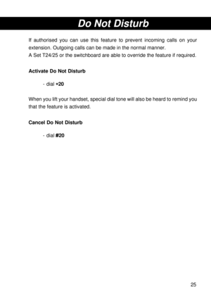 Page 2525
Do Not Disturb
If authorised you can use this feature to prevent incoming calls on your
extension. Outgoing calls can be made in the normal manner.
A Set T24/25 or the switchboard are able to override the feature if required.
Activate Do Not Disturb
- dial 
* ** *
*20
When you lift your handset, special dial tone will also be heard to remind you
that the feature is activated.
Cancel Do Not Disturb
- dial #20 