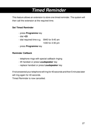 Page 2727
Timed Reminder
This feature allows an extension to store one timed reminder. The system will
then call the extension at the required time.
Set Timed Reminder
- press Programme key
- dial 
* ** *
*23
- dial required time e.g. 0945 for 9:45 am
1430 for 2:30 pm
- press Programme key
Reminder Callback
- telephone rings with special callback ringing
- lift handset or press Loudspeaker key
- replace handset or press Loudspeaker key
If not answered your telephone will ring for 40 seconds and then 5 minutes...