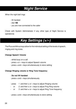 Page 2828
Night Service
When the night bell rings
- lift handset
- dial 
* ** *
*88
- you are now connected to the caller
Check with System Administrator if any other type of Night Service is
operational.
Key Settings (+/–)
The Plus and Minus keys allow for the individual setting of the levels of speech,
ringing and ring tones.
Change Speech Volume
- whilst busy on a call
- press + or – keys to adjust Speech volume
- press + and – keys simultaneously to store setting
Change Ringing volume or Ring Tone...