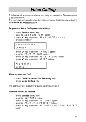 Page 1111
Voice Calling
This feature allows the executive or secretary to operate the Siemens optiset
E as an intercom.
The executive and secretary has the option to disable this feature by activating
the Voice Call Protect feature.
Programme Voice Calling on a vacant key
-press  Service Menu  key
-scroll to  Key Functions
  option
-press  
4 44 4
4  key to confirm  Key Functions
  option
-press desired key
NOTHING STORED
CHANGE?
-press  
4 44 4
4  key to confirm  Change  option
-scroll to  Voice Calling...