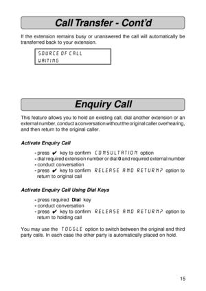 Page 1515
Call Transfer - Cont’d
If the extension remains busy or unanswered the call will automatically be
transferred back to your extension.
SOURCE OF CALL
waiting
Enquiry Call
This feature allows you to hold an existing call, dial another extension or an
external number, conduct a conversation without the original caller overhearing,
and then return to the original caller.
Activate Enquiry Call
-press  
4 44 4
4  key to confirm  Consultation  option
-dial required extension number or dial 0 and required...