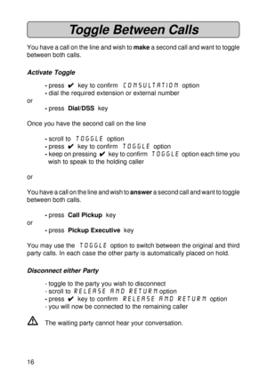 Page 1616
Toggle Between Calls
You have a call on the line and wish to make a second call and want to toggle
between both calls.
Activate Toggle
-press  
4 44 4
4  key to confirm  Consultation  option
-dial the required extension or external number
or
-press  Dial/DSS  key
Once you have the second call on the line
-scroll to  Toggle  option
-press  
4 44 4
4  key to confirm  Toggle  option
-keep on pressing  
4 44 4
4  key to confirm  Toggle
  option each time you
wish to speak to the holding caller
or
You have...