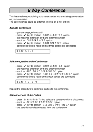 Page 1717
8 Way  Conference
This feature allows you to bring up to seven parties into an existing conversation
on your extension.
The seven parties could be external, internal or a mix of both.
Activate Conference
-you are engaged on a call
-press  
4 44 4
4  key to confirm  Consultation  option
-dial required extension or 0 and external number
-scroll to  Conference?
  option
-press  
4 44 4
4  key to confirm  Conference?
  option
-conference tone is heard and all three parties are connected
CONF 1 -2 -3
Add...