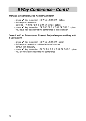 Page 1818
8 Way  Conference -Cont’d
Transfer the Conference to Another Extension
-press  
4 44 4
4  key to confirm  Consultation  option
-dial required extension
-scroll to 
 Transfer Conference  option
-press  
4 44 4
4  key to confirm  Transfer Conference  option
-you have now transferred the conference to the extension
Consult with an Extension or External Party when you are Busy with
a Conference
-press  
4 44 4
4  key to confirm  Consultation  option
-dial required extension or 0 and external number...