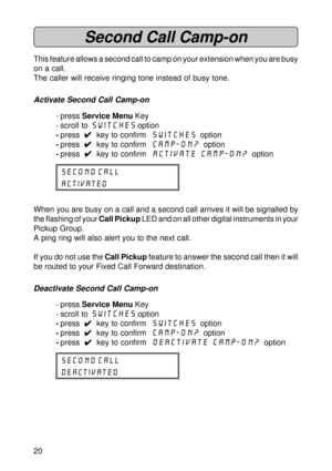Page 2020
Second Call Camp-on
This feature allows a second call to camp on your extension when you are busy
on a call.
The caller will receive ringing tone instead of busy tone.
Activate Second Call Camp-on
- press Service Menu Key
- scroll to Switches option
-press  
4 44 4
4  key to confirm  switches  option
-press  
4 44 4
4  key to confirm  camp-on?  option
-press  
4 44 4
4  key to confirm  activate camp-on?  option
Second call
activated
When you are busy on a call and a second call arrives it will be...