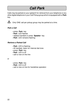 Page 2222
Call Park
Calls may be parked on your optiset E for retrieval from your telephone or any
other digital telephone in your Call Pickup group which is equipped with a  Park
key.
VOnly ONE call per pickup group may be parked at a time.
Park a Call
-press  Park  key
- Park  LED flashes
-replace handset or press  Speaker  key
- Park  LED remains flashing
Retrieve a Parked Call
- Park  LED is flashing
-lift handset, listen for internal dial tone
-press  Park  key
- Park  LED is off
-call is now on the line...