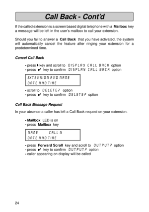 Page 2424
Call Back -Cont’d
If the called extension is a screen based digital telephone with a  Mailbox  key
a message will be left in the user’s mailbox to call your extension.
Should you fail to answer a  Call Back  that you have activated, the system
will automatically cancel the feature after ringing your extension for a
predetermined time.
Cancel Call Back
-press  key and scroll to  Display Call Back  option
-press  
4 44 4
4  key to confirm  Display Call Back  option
EXTENSION AND NAME
DATE AND TIME...