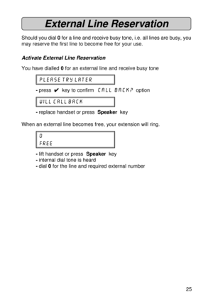 Page 2525
External Line Reservation
Should you dial 0 for a line and receive busy tone, i.e. all lines are busy, you
may reserve the first line to become free for your use.
Activate External Line Reservation
You have dialled 0 for an external line and receive busy tone
PLEASE TRY LATER
-press  
4 44 4
4  key to confirm  Call Back?  option
WILL CALL BACK
-replace handset or press  Speaker  key
When an external line becomes free, your extension will ring.
0
FREE
-lift handset or press  Speaker  key
-internal dial...