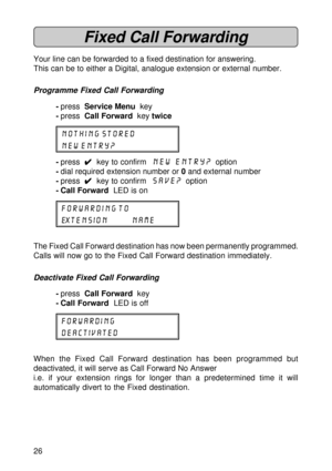 Page 2626
Fixed Call Forwarding
Your line can be forwarded to a fixed destination for answering.
This can be to either a Digital, analogue extension or external number.
Programme Fixed Call Forwarding
-press  Service Menu  key
-press  Call Forward  key twice
NOTHING STORED
NEW ENTRY?
-press  
4 44 4
4  key to confirm  New Entry?  option
-dial required extension number or 0 and external number
-press  
4 44 4
4  key to confirm  SAVE?  option
- Call Forward  LED is on
FORWARDING TO
EXTENSION NAME
The Fixed Call...