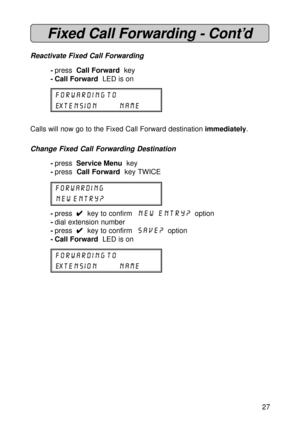 Page 2727
Fixed Call Forwarding - Cont’d
Reactivate Fixed Call Forwarding
-press  Call Forward  key
- Call Forward  LED is on
FORWARDING TO
EXTENSION NAME
Calls will now go to the Fixed Call Forward destination immediately.
Change Fixed Call Forwarding Destination
-press  Service Menu  key
-press  Call Forward  key TWICE
FORWARDING
NEW ENTRY?
-press  
4 44 4
4  key to confirm  New Entry?  option
-dial extension number
-press  
4 44 4
4  key to confirm  SAVE?  option
- Call Forward  LED is on
FORWARDING TO...
