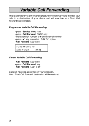 Page 2828
Variable Call Forwarding
This is a temporary Call Forwarding feature which allows you to divert all your
calls to a destination of your choice and will override your Fixed Call
Forwarding destination.
Programme Variable Call Forwarding
-press  Service Menu  key
-press  Call Forward  ONCE only
-dial extension number or 0 and external number
-press  
4 44 4
4  key to confirm  SAVE?  option
- Call Forward  LED is on
FORWARDING TO
EXTENSION NAME
Cancel Variable Call Forwarding
- Call Forward  LED is on...