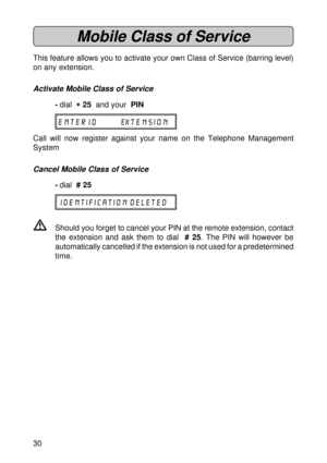 Page 3030
Mobile Class of Service
This feature allows you to activate your own Class of Service (barring level)
on any extension.
Activate Mobile Class of Service
-dial  
* ** *
* 25  and your  PIN
 ENTER ID EXTENSION
Call will now register against your name on the Telephone Management
System
Cancel Mobile Class of Service
-dial  # 25
IDENTIFICATION DELETED
VShould you forget to cancel your PIN at the remote extension, contact
the extension and ask them to dial  # 25. The PIN will however be
automatically...