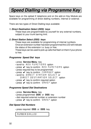 Page 3232
Speed Dialling via Programme Key
Spare keys on the optiset E telephone and on the add-on Key Module are
available for programming of direct dialling numbers, internal or external.
There are two types of Direct Dialling keys available:
1. Direct Destination Select (DDS)  keys
These keys are programmable by yourself for any external numbers,
subject to your trunk barring limit.
2. Direct Station Select (DSS)  keys
These keys are available for programming of internal numbers.
Once an extension number has...