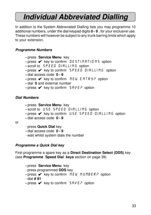 Page 3333
Individual Abbreviated Dialling
In addition to the System Abbreviated Dialling lists you may programme 10
additional numbers, under the dial keypad digits 0 - 9 , for your exclusive use.
These numbers will however be subject to any trunk barring limits which apply
to your extension.
Programme Numbers
-press  Service Menu  key
-press  
4 44 4
4  key to confirm  Destinations  option
-scroll to  Speed Dialling  option
-press  
4 44 4
4  key to confirm  Speed Dialling  option
-dial access code  0 - 9...