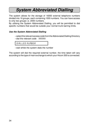 Page 3434
System Abbreviated Dialling
The system allows for the storage of 16000 external telephone numbers
divided into 16 groups, each containing 1000 numbers. You can have access
to only two groups i.e. 2000 numbers.
By utilising the System Abbreviated Dialling, you will be permitted to dial
specific numbers that would be outside your normal trunk barring limits.
Use the System Abbreviated Dialling
-select the relevant access code from the Abbreviated Dialling Directory
-dial the relevant code XXXXX
DIALLED...