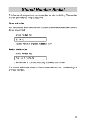 Page 3535
Stored Number Redial
This feature allows you to store any number for later re-dialling. The number
may be stored for as long as required.
Store a Number
You have dialled a number and have not been answered or the number is busy,
do not disconnect.
-press  Redial  key
STORED
-replace handset or press  Speaker  key
Redial the Number
-press  Redial  key
DIALLED NUMBER
-the number is now automatically dialled by the system
The number will remain stored until another number is stored, thus erasing the...